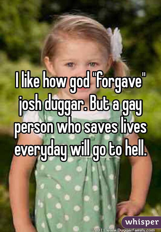 I like how god "forgave" josh duggar. But a gay person who saves lives everyday will go to hell.