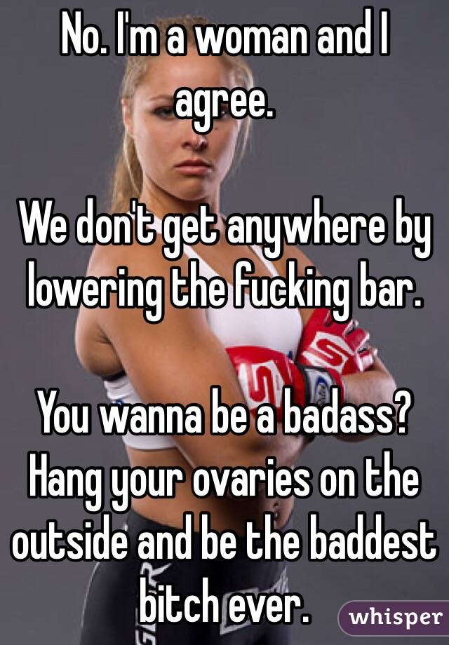 No. I'm a woman and I agree.

We don't get anywhere by lowering the fucking bar. 

You wanna be a badass? Hang your ovaries on the outside and be the baddest bitch ever.