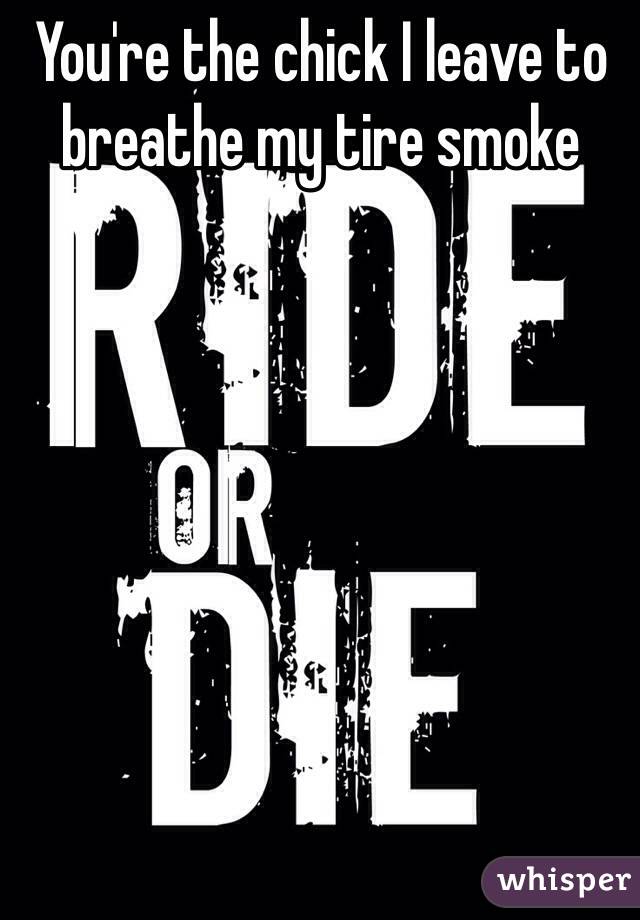 You're the chick I leave to breathe my tire smoke