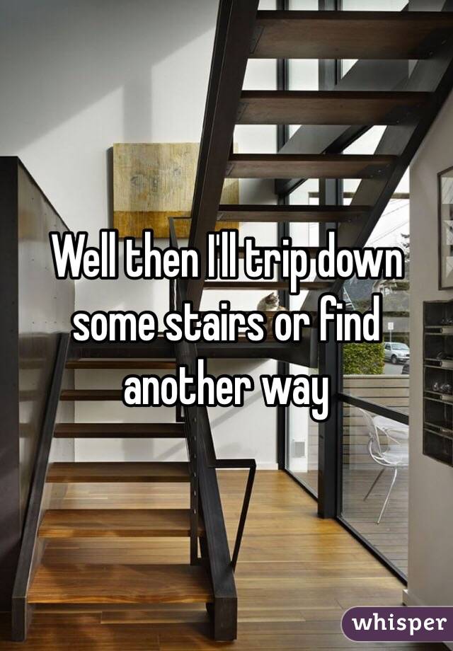 Well then I'll trip down some stairs or find another way 
