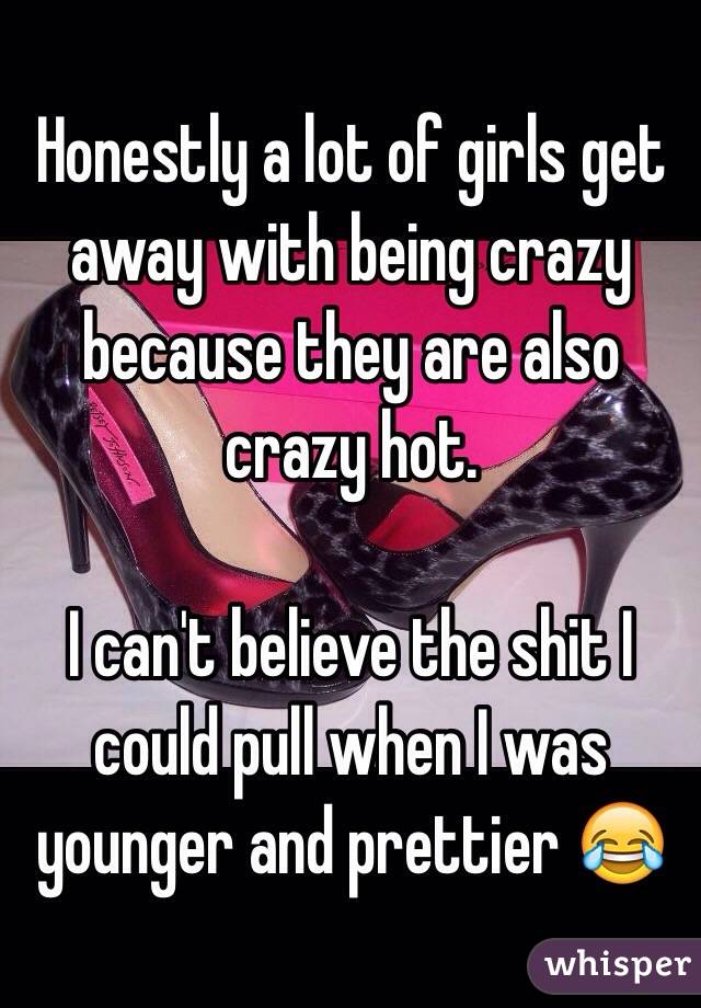 Honestly a lot of girls get away with being crazy because they are also crazy hot.

I can't believe the shit I could pull when I was younger and prettier 😂