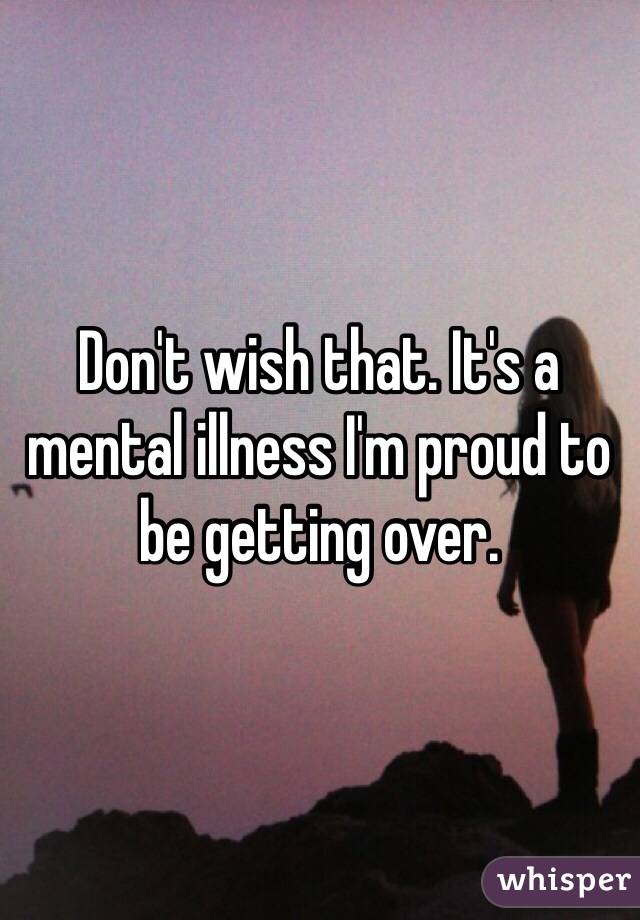 Don't wish that. It's a mental illness I'm proud to be getting over. 