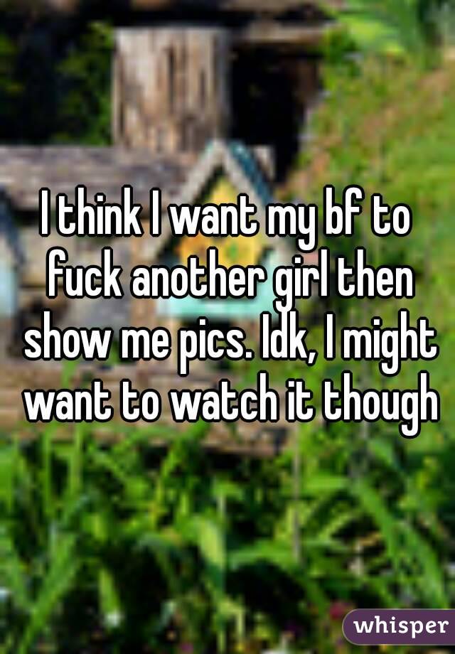 I think I want my bf to fuck another girl then show me pics. Idk, I might want to watch it though