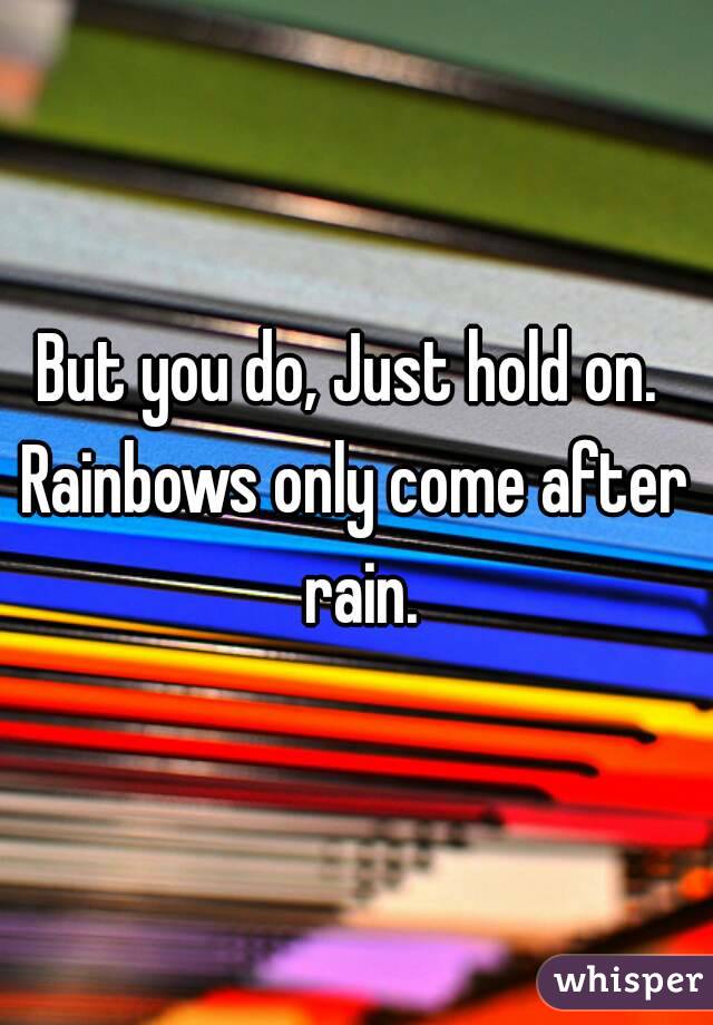 But you do, Just hold on. 
Rainbows only come after rain.