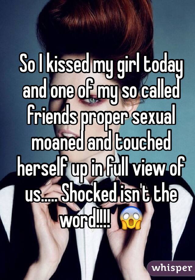 So I kissed my girl today and one of my so called friends proper sexual moaned and touched herself up in full view of us..... Shocked isn't the word!!!!  😱