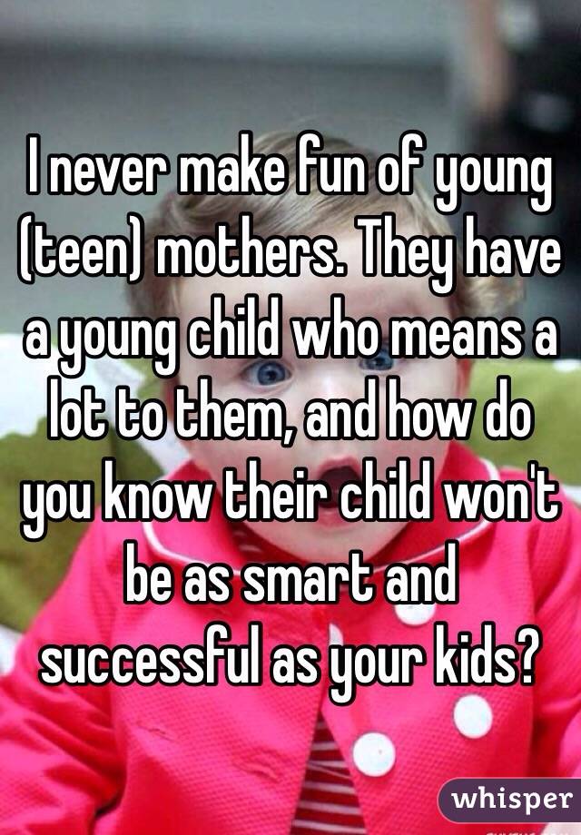 I never make fun of young (teen) mothers. They have a young child who means a lot to them, and how do you know their child won't be as smart and successful as your kids?
