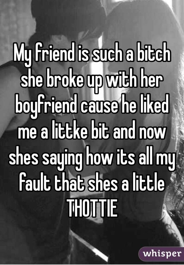 My friend is such a bitch she broke up with her boyfriend cause he liked me a littke bit and now shes saying how its all my fault that shes a little THOTTIE