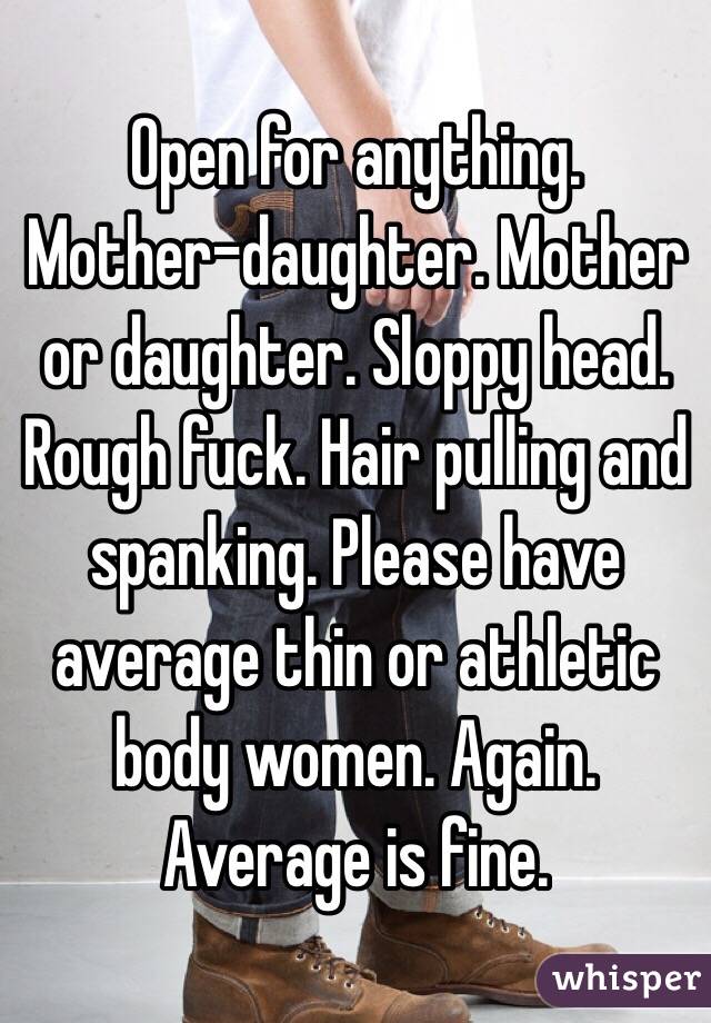 Open for anything. Mother-daughter. Mother or daughter. Sloppy head. Rough fuck. Hair pulling and spanking. Please have average thin or athletic body women. Again. Average is fine. 