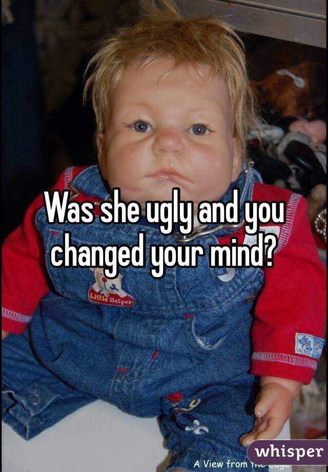 Was she ugly and you changed your mind?