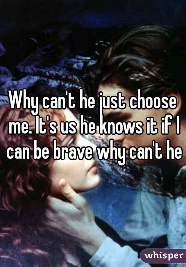 Why can't he just choose me. It's us he knows it if I can be brave why can't he