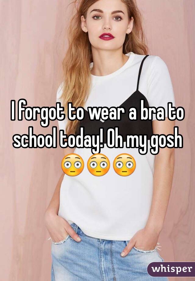 I forgot to wear a bra to school today! Oh my gosh 😳😳😳