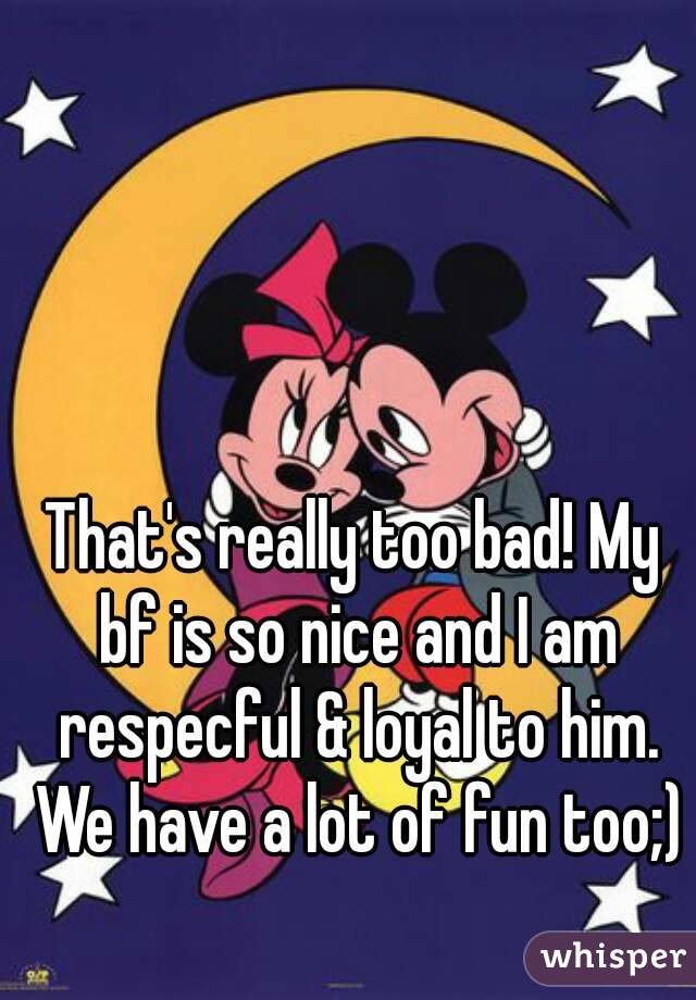 That's really too bad! My bf is so nice and I am respecful & loyal to him. We have a lot of fun too;)