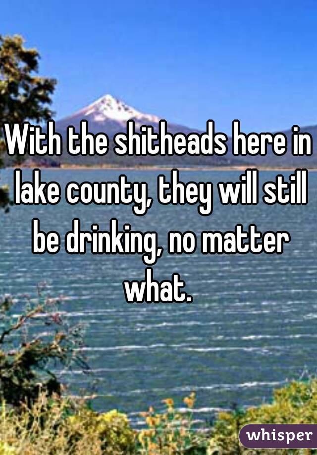 With the shitheads here in lake county, they will still be drinking, no matter what. 