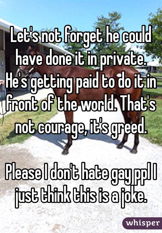 Let's not forget he could have done it in private. He's getting paid to do it in front of the world. That's not courage, it's greed. 

Please I don't hate gay ppl I just think this is a joke. 