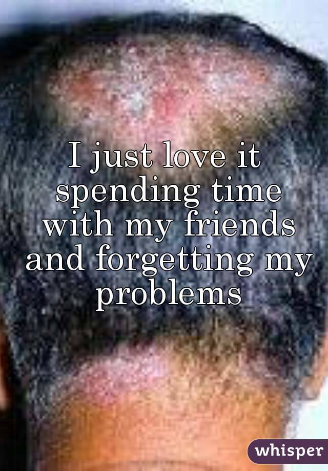 I just love it spending time with my friends and forgetting my problems