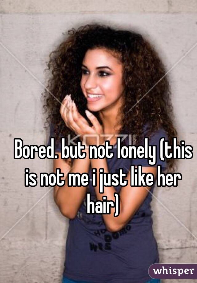 Bored. but not lonely (this is not me i just like her hair)