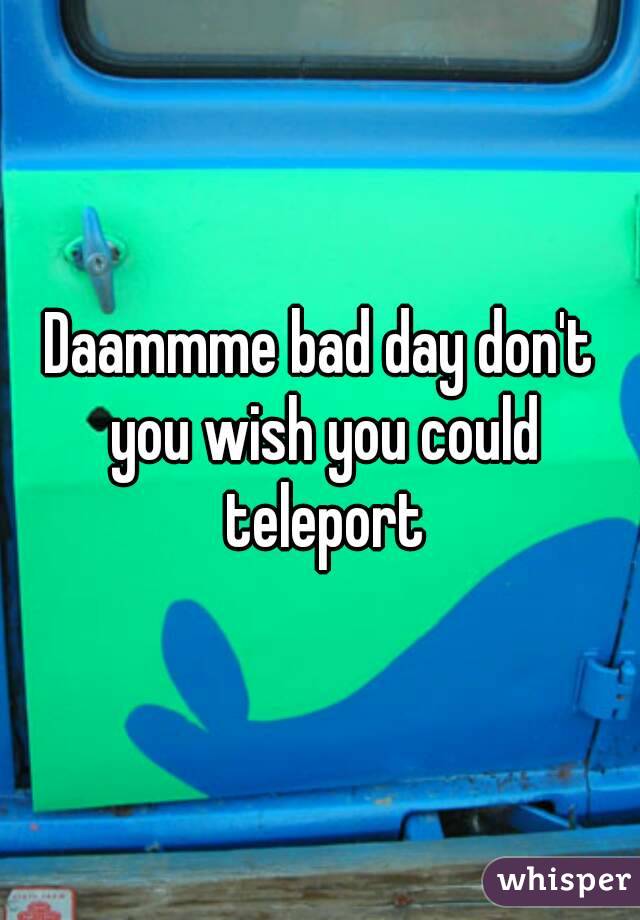 Daammme bad day don't you wish you could teleport