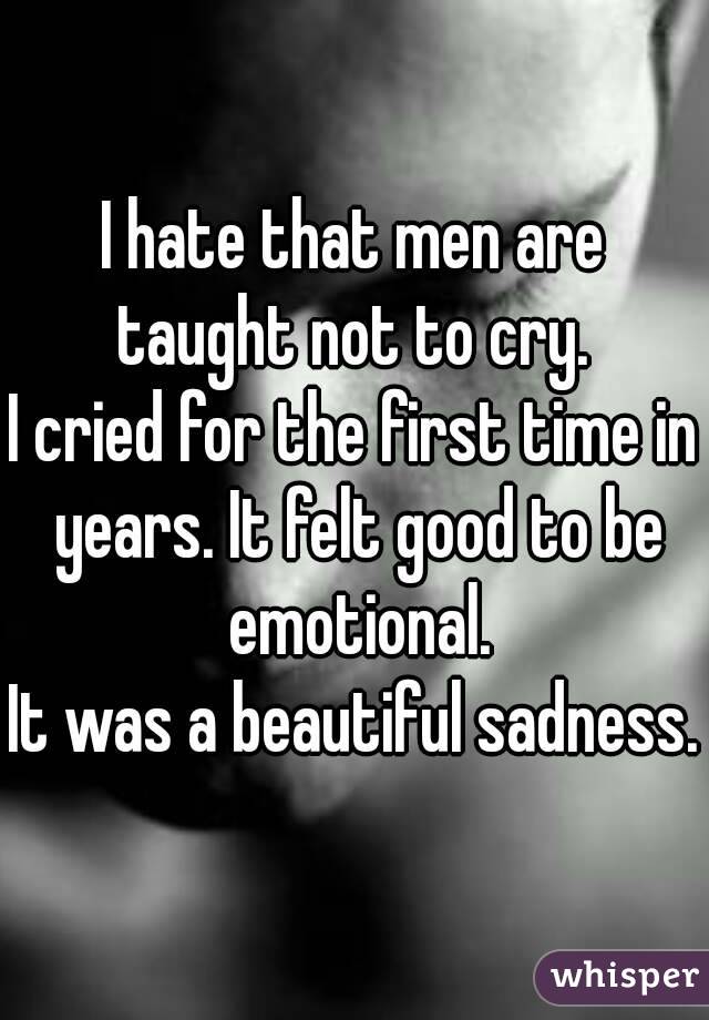 I hate that men are taught not to cry. 
I cried for the first time in years. It felt good to be emotional.
It was a beautiful sadness.
