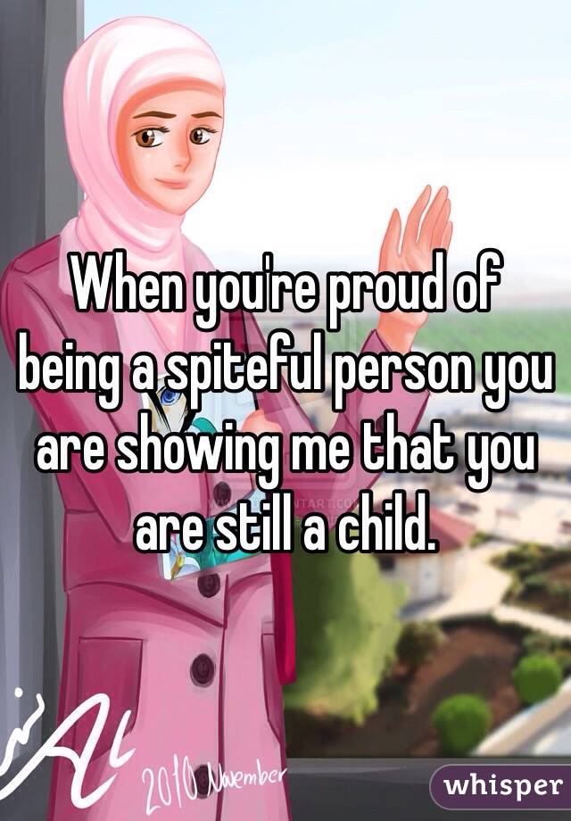 When you're proud of being a spiteful person you are showing me that you are still a child. 