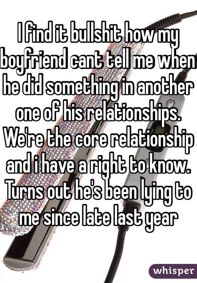 I find it bullshit how my boyfriend cant tell me when he did something in another one of his relationships. We're the core relationship and i have a right to know. Turns out he's been lying to me since late last year 