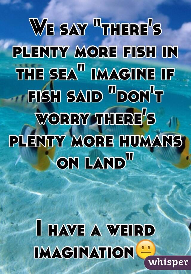 We say "there's plenty more fish in the sea" imagine if fish said "don't worry there's plenty more humans on land" 


I have a weird imagination😐