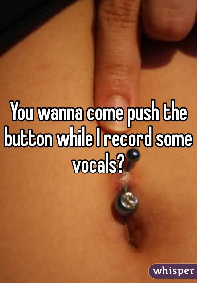 You wanna come push the button while I record some vocals?