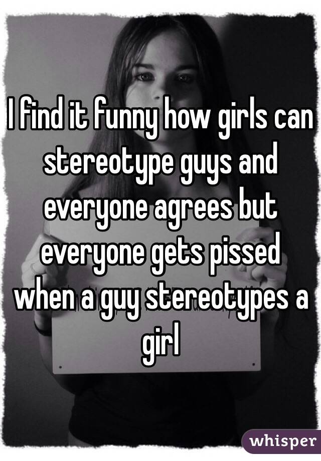 I find it funny how girls can stereotype guys and everyone agrees but everyone gets pissed when a guy stereotypes a girl