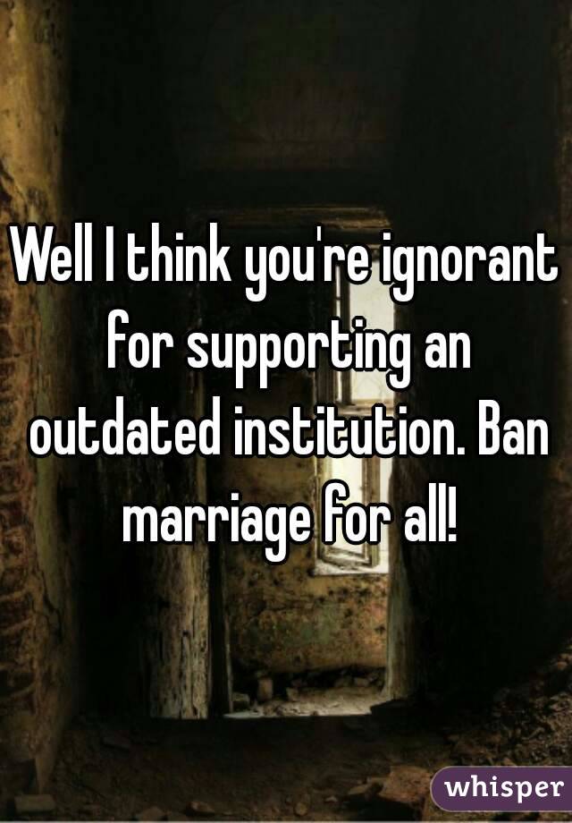 Well I think you're ignorant for supporting an outdated institution. Ban marriage for all!