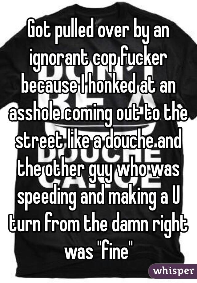 Got pulled over by an ignorant cop fucker because I honked at an asshole coming out to the street like a douche and the other guy who was speeding and making a U turn from the damn right was "fine" 