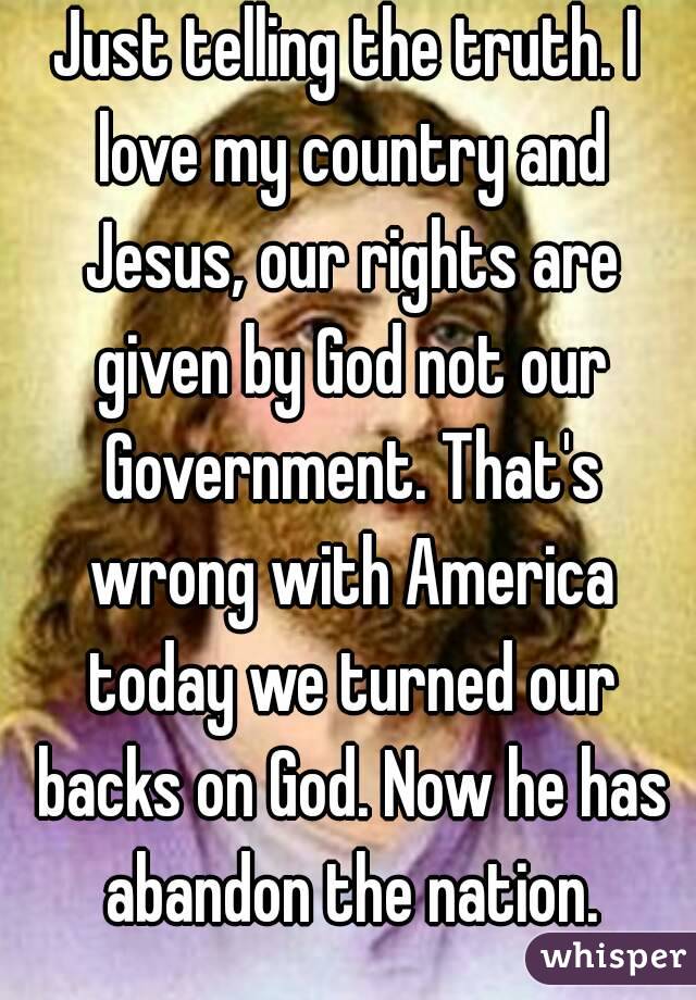 Just telling the truth. I love my country and Jesus, our rights are given by God not our Government. That's wrong with America today we turned our backs on God. Now he has abandon the nation.