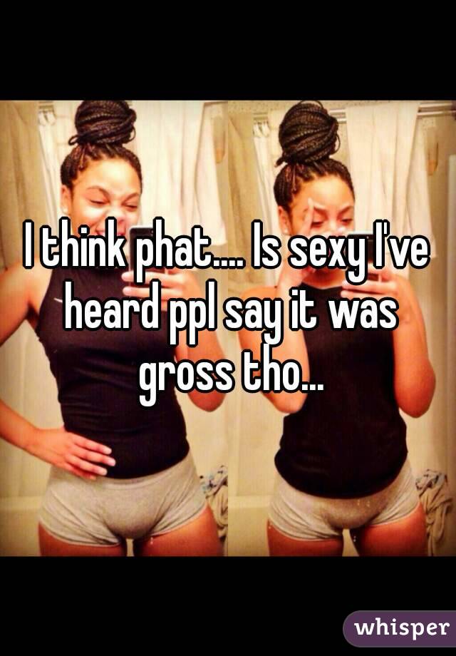 I think phat.... Is sexy I've heard ppl say it was gross tho...