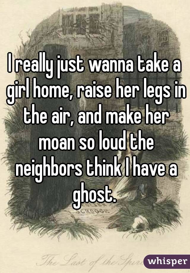 I really just wanna take a girl home, raise her legs in the air, and make her moan so loud the neighbors think I have a ghost. 