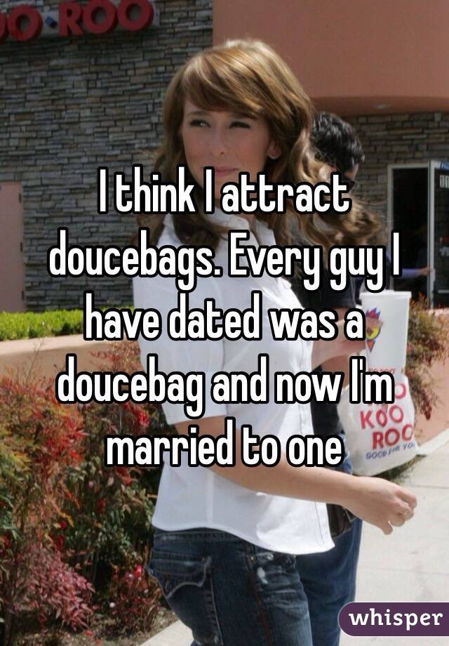 I think I attract doucebags. Every guy I have dated was a doucebag and now I'm married to one