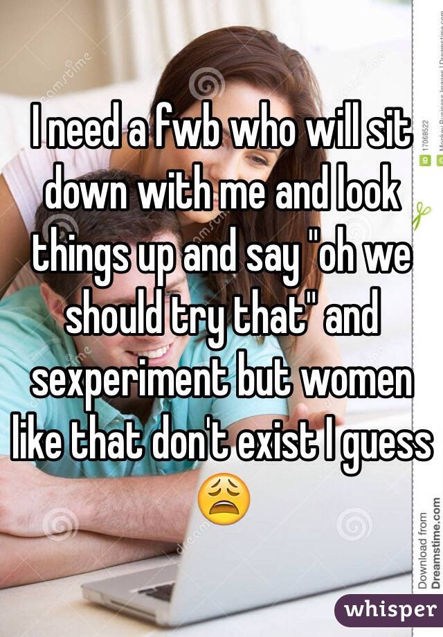 I need a fwb who will sit down with me and look things up and say "oh we should try that" and sexperiment but women like that don't exist I guess 😩