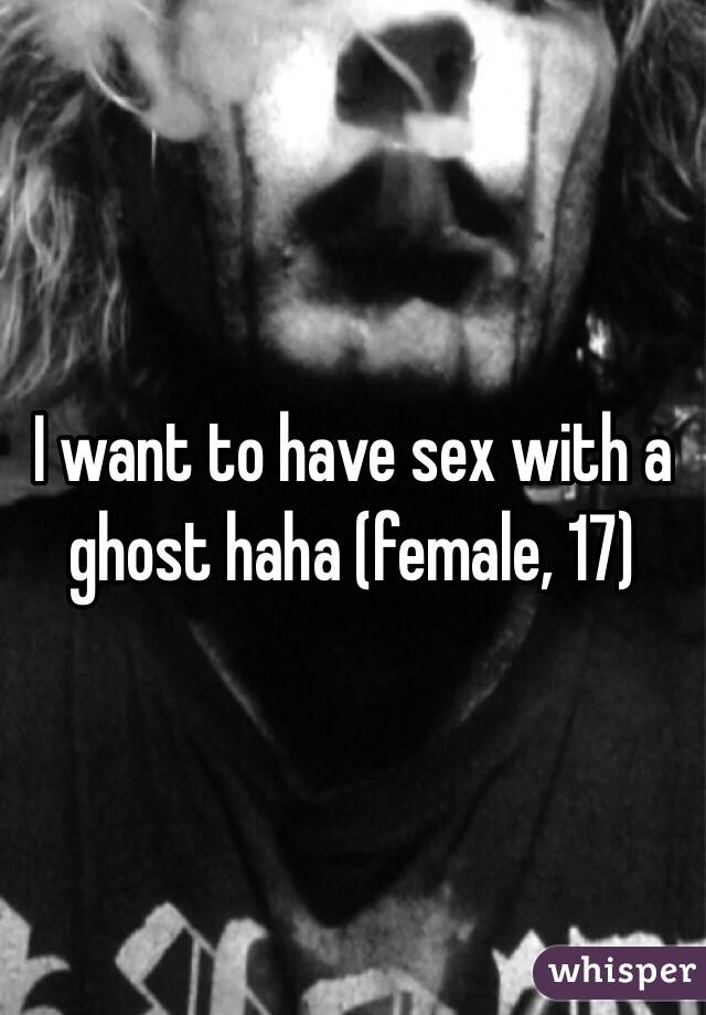 I want to have sex with a ghost haha (female, 17)