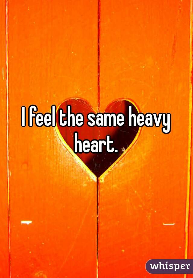 I feel the same heavy heart. 