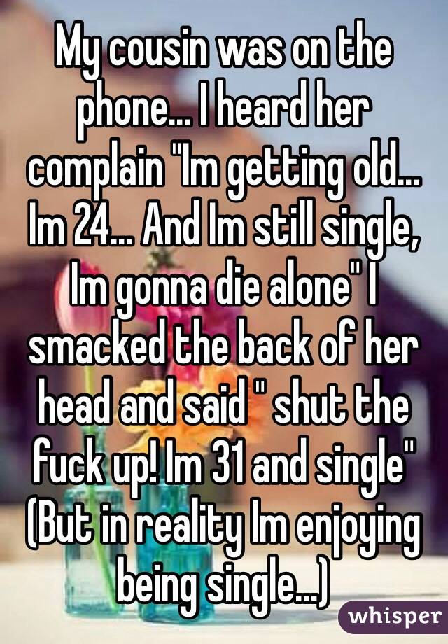 My cousin was on the phone... I heard her complain "Im getting old... Im 24... And Im still single, Im gonna die alone" I smacked the back of her head and said " shut the fuck up! Im 31 and single"
(But in reality Im enjoying being single...)