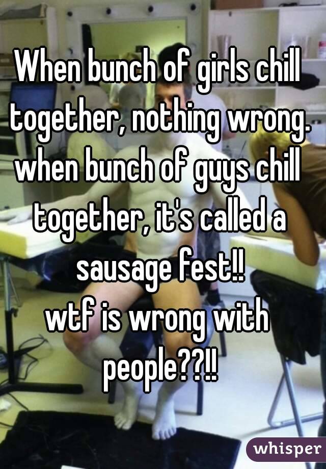 When bunch of girls chill together, nothing wrong.
when bunch of guys chill together, it's called a sausage fest!!
wtf is wrong with people??!!