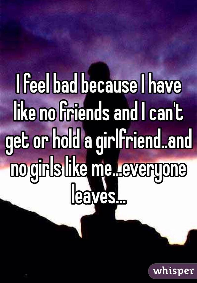 I feel bad because I have like no friends and I can't get or hold a girlfriend..and no girls like me...everyone leaves...