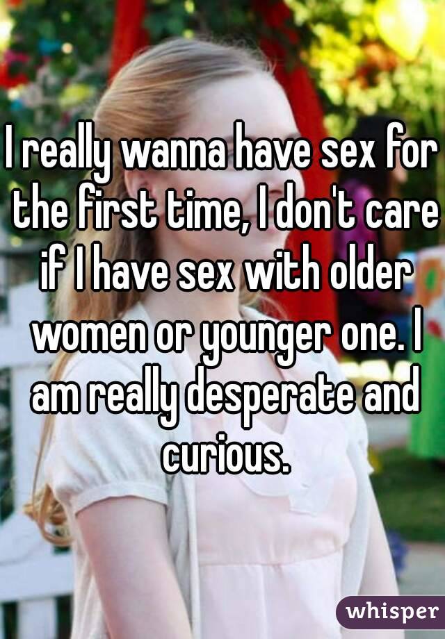 I really wanna have sex for the first time, I don't care if I have sex with older women or younger one. I am really desperate and curious.