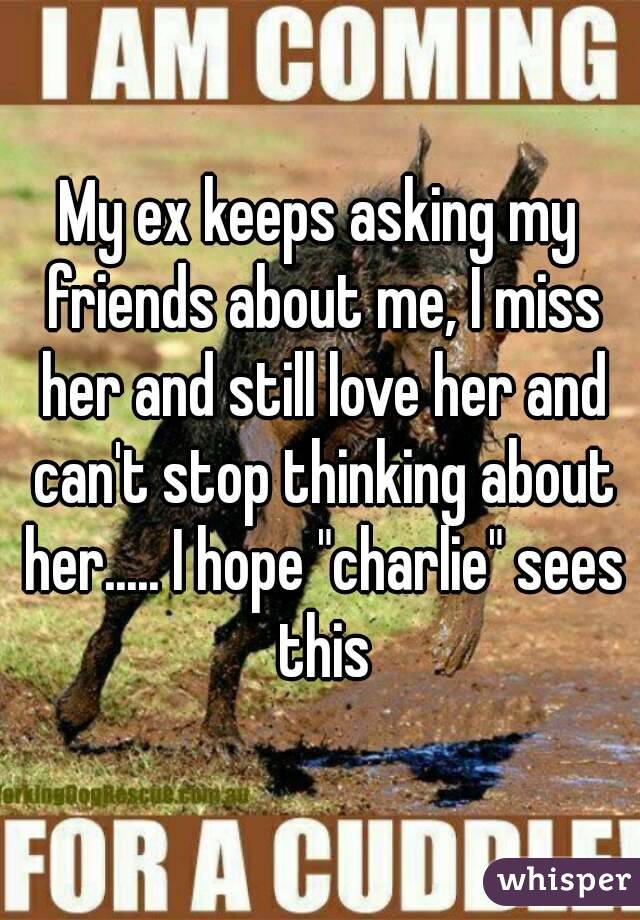 My ex keeps asking my friends about me, I miss her and still love her and can't stop thinking about her..... I hope "charlie" sees this