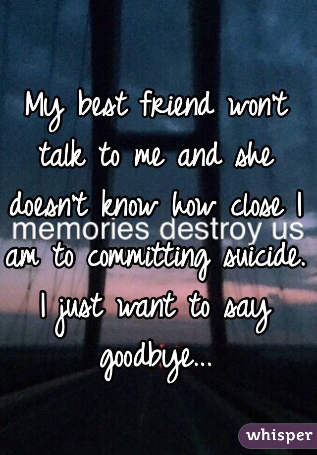 My best friend won't talk to me and she doesn't know how close I am to committing suicide. I just want to say goodbye...