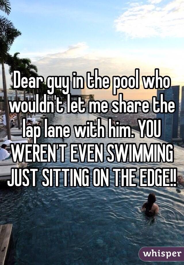 Dear guy in the pool who wouldn't let me share the lap lane with him. YOU WEREN'T EVEN SWIMMING JUST SITTING ON THE EDGE!!