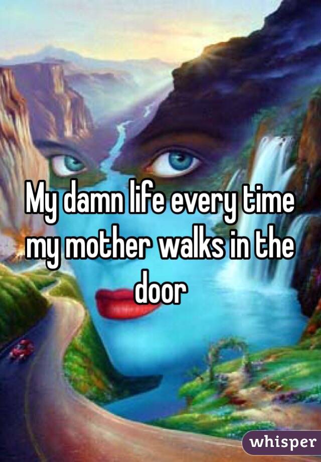My damn life every time my mother walks in the door 
