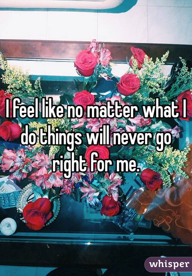 I feel like no matter what I do things will never go right for me. 