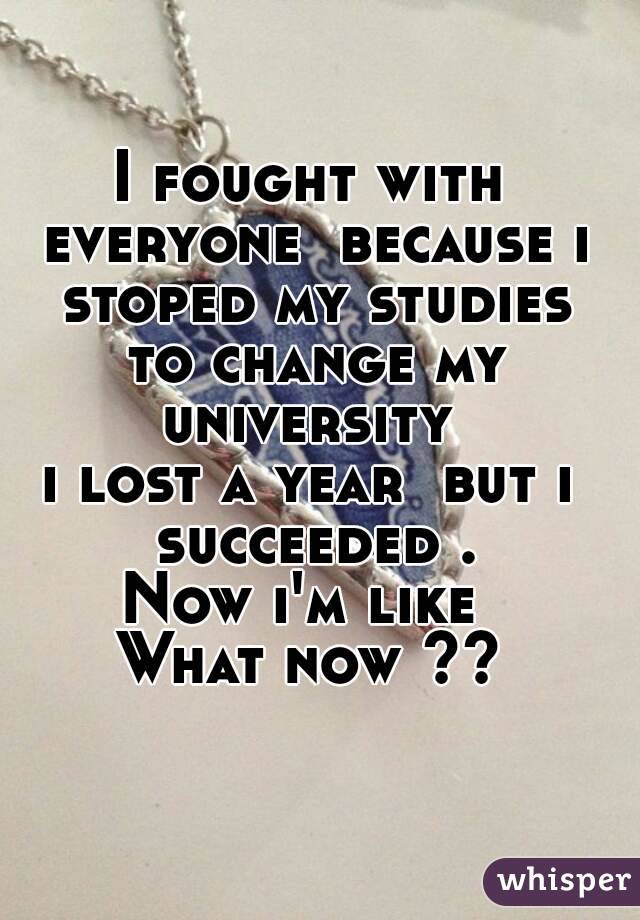 I fought with everyone  because i stoped my studies to change my university 
i lost a year  but i succeeded .
Now i'm like 
What now ??

