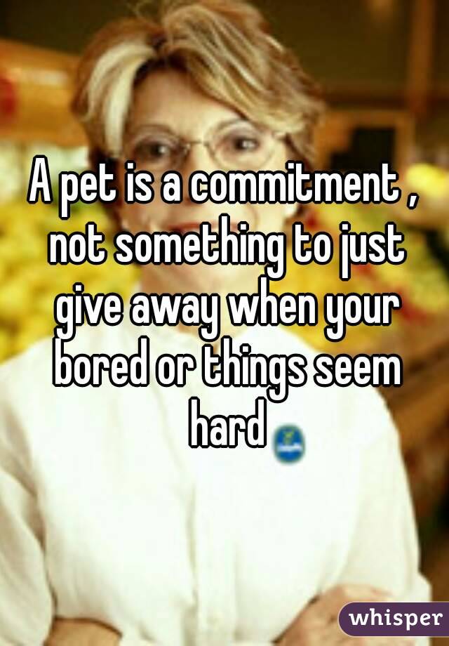 A pet is a commitment , not something to just give away when your bored or things seem hard
