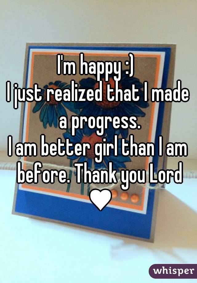 I'm happy :) 
I just realized that I made a progress.
I am better girl than I am before. Thank you Lord ♥
