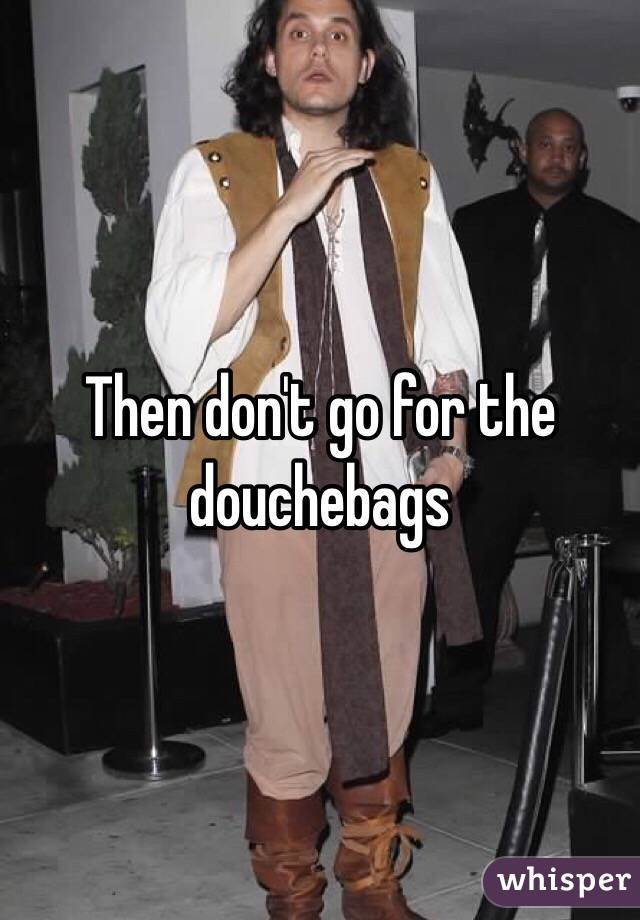 Then don't go for the douchebags 