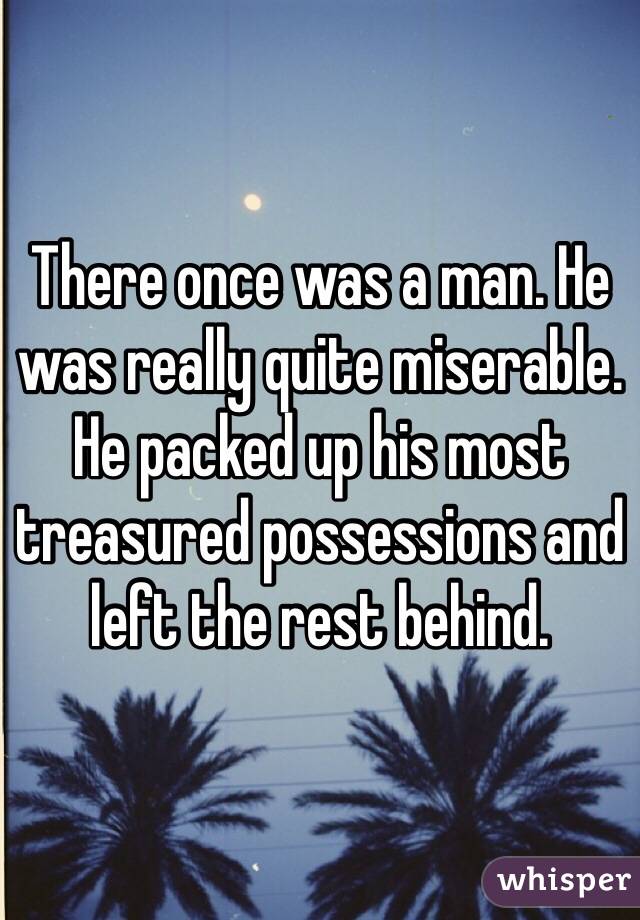 There once was a man. He was really quite miserable. He packed up his most treasured possessions and left the rest behind.